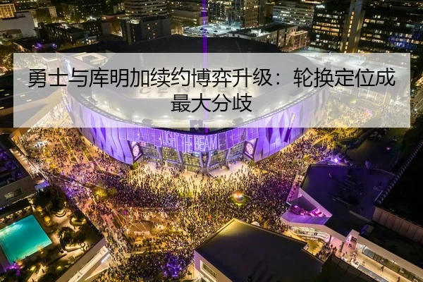 勇士与库明加续约博弈升级：轮换定位成最大分歧
